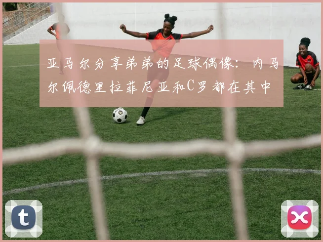 亚马尔分享弟弟的足球偶像：内马尔佩德里拉菲尼亚和C罗都在其中