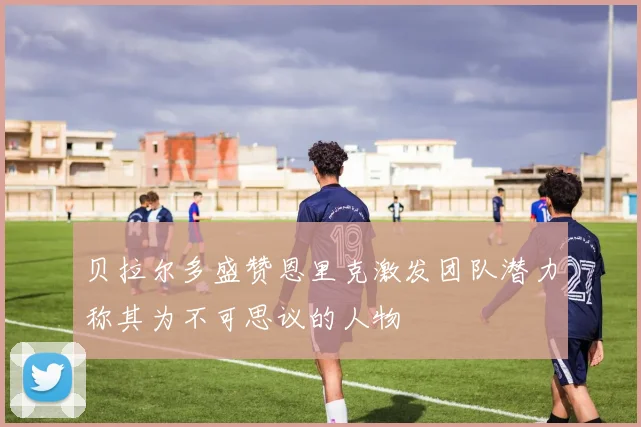 贝拉尔多盛赞恩里克激发团队潜力称其为不可思议的人物