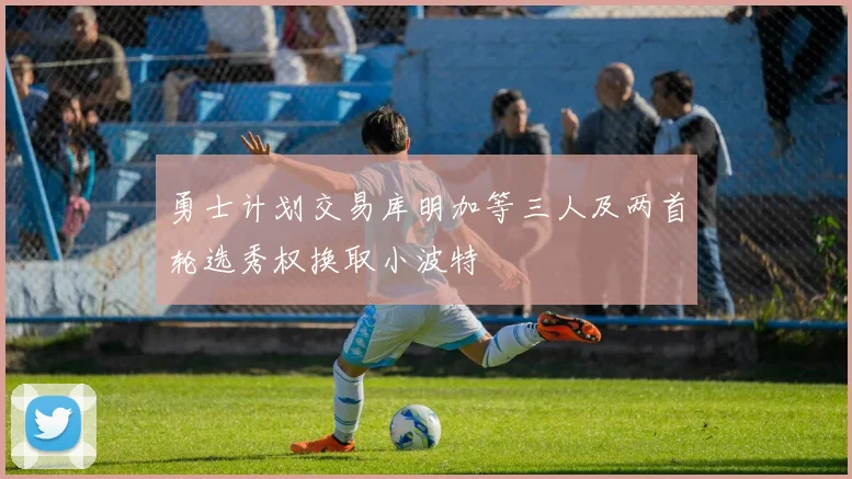 勇士计划交易库明加等三人及两首轮选秀权换取小波特