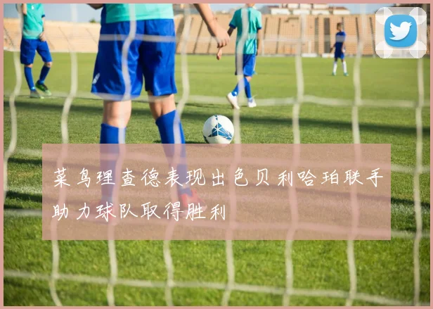 菜鸟理查德表现出色贝利哈珀联手助力球队取得胜利