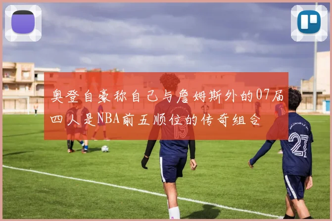 奥登自豪称自己与詹姆斯外的07届四人是NBA前五顺位的传奇组合