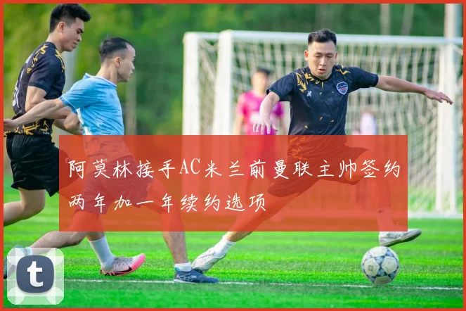阿莫林接手AC米兰前曼联主帅签约两年加一年续约选项