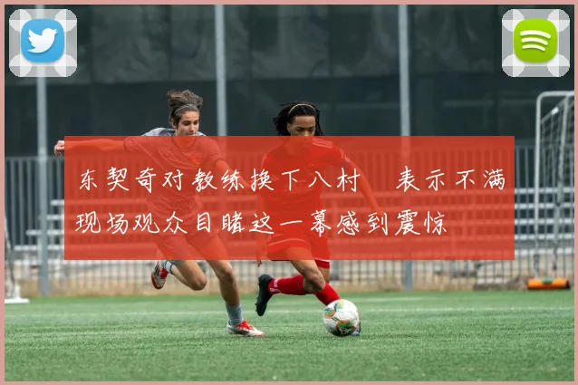 东契奇对教练换下八村塁表示不满现场观众目睹这一幕感到震惊