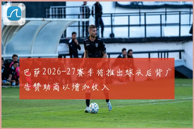 巴萨2026-27赛季将推出球衣后背广告赞助商以增加收入
