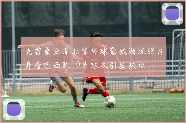 克雷桑分享北京环球影城游玩照片身着巴西队10号球衣引发热议