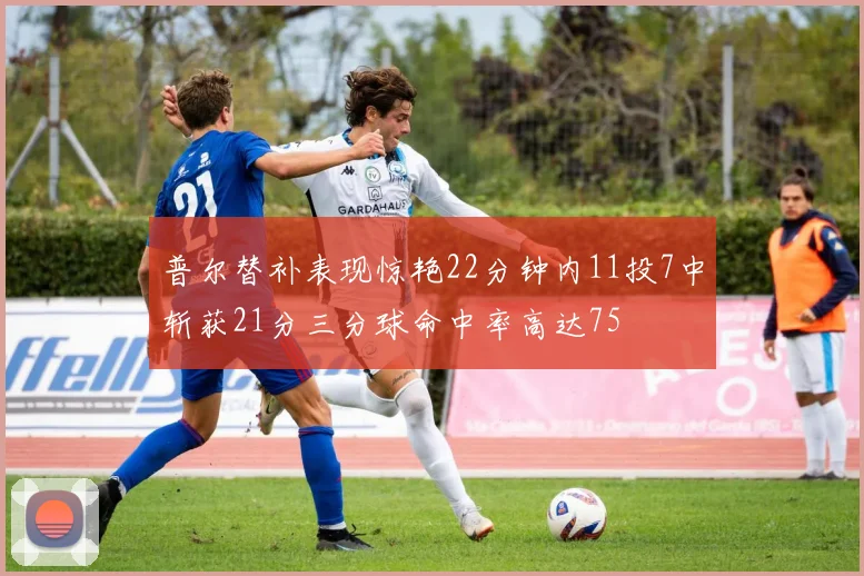普尔替补表现惊艳22分钟内11投7中斩获21分三分球命中率高达75