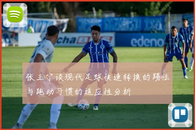 张玉宁谈现代足球快速转换的踢法与跑动习惯的适应性分析