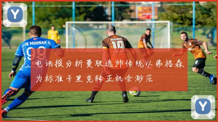 电讯报分析曼联选帅传统以弗格森为标准卡里克转正机会渺茫