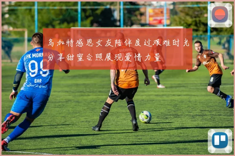 乌加特感恩女友陪伴度过艰难时光分享甜蜜合照展现爱情力量