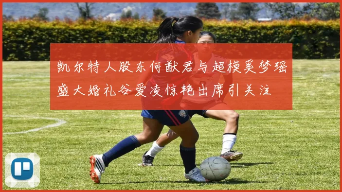 凯尔特人股东何猷君与超模奚梦瑶盛大婚礼谷爱凌惊艳出席引关注