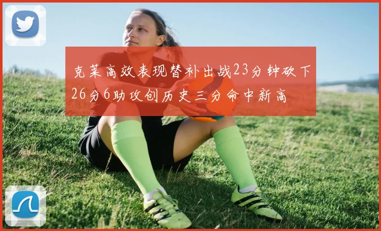 克莱高效表现替补出战23分钟砍下26分6助攻创历史三分命中新高