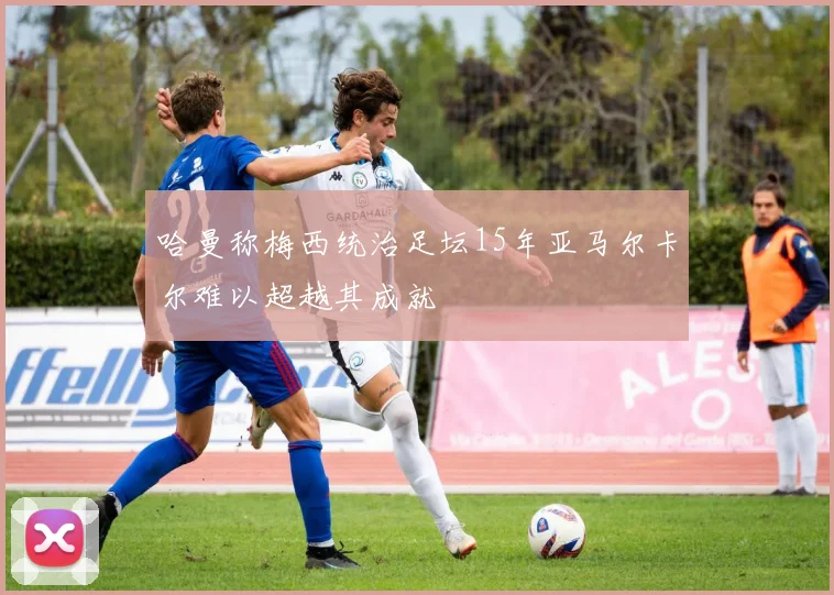 哈曼称梅西统治足坛15年亚马尔卡尔难以超越其成就