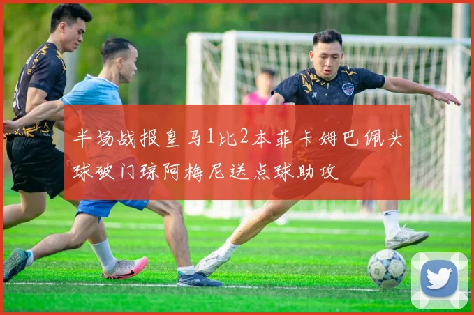 半场战报皇马1比2本菲卡姆巴佩头球破门琼阿梅尼送点球助攻