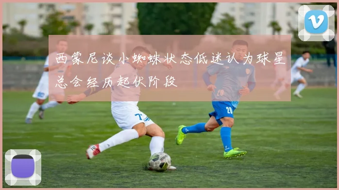 西蒙尼谈小蜘蛛状态低迷认为球星总会经历起伏阶段