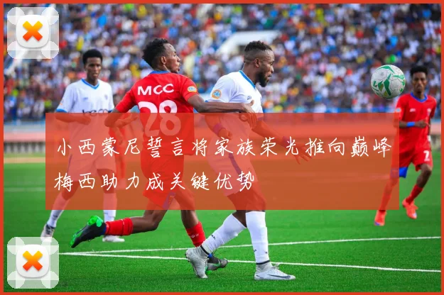 小西蒙尼誓言将家族荣光推向巅峰梅西助力成关键优势