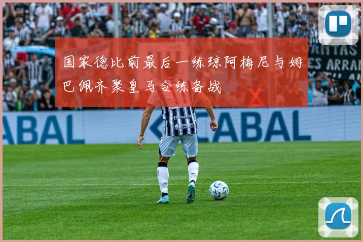 国家德比前最后一练琼阿梅尼与姆巴佩齐聚皇马合练备战