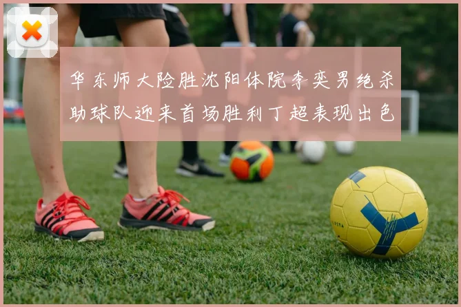 华东师大险胜沈阳体院李奕男绝杀助球队迎来首场胜利丁超表现出色贡献21分5断