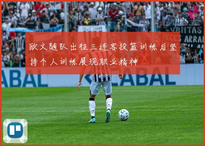 欧文随队出征三连客投篮训练后坚持个人训练展现职业精神