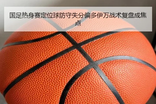 国足热身赛定位球防守失分偏多伊万战术复盘成焦点